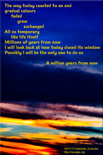 The way today coasted to an end
gradual colours 
faded
grew
exchanged
All so temporary 
like life itself
Millions of years from now
I will look back at how today closed its window
Possibly I will be the only one to do so
A million years from now
